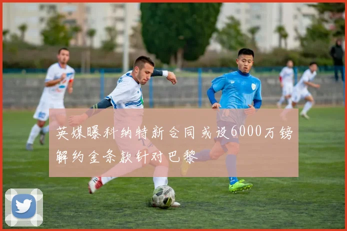 英媒曝科纳特新合同或设6000万镑解约金条款针对巴黎