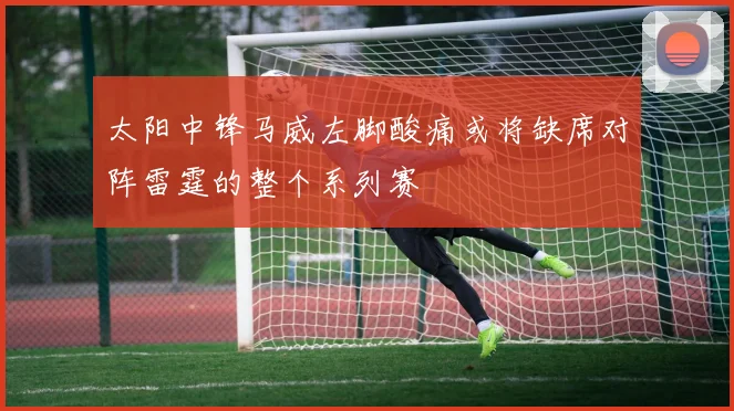 太阳中锋马威左脚酸痛或将缺席对阵雷霆的整个系列赛
