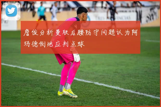 詹俊分析曼联后腰防守问题认为阿玛德倒地应判点球