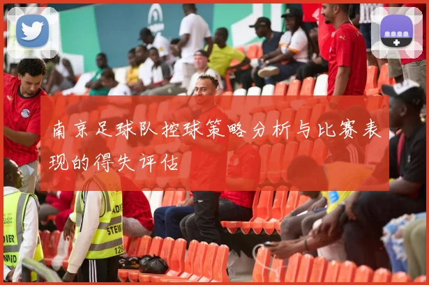 南京足球队控球策略分析与比赛表现的得失评估