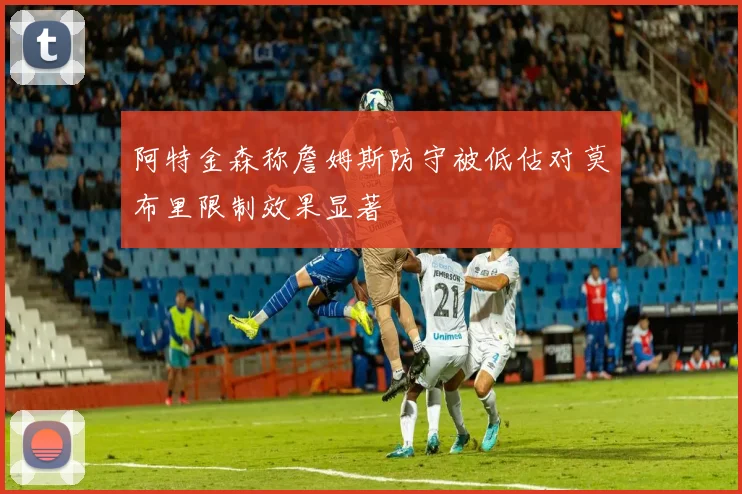 阿特金森称詹姆斯防守被低估对莫布里限制效果显著