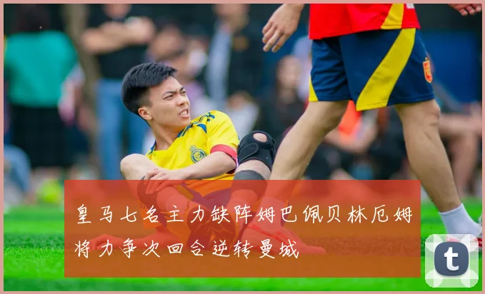 皇马七名主力缺阵姆巴佩贝林厄姆将力争次回合逆转曼城