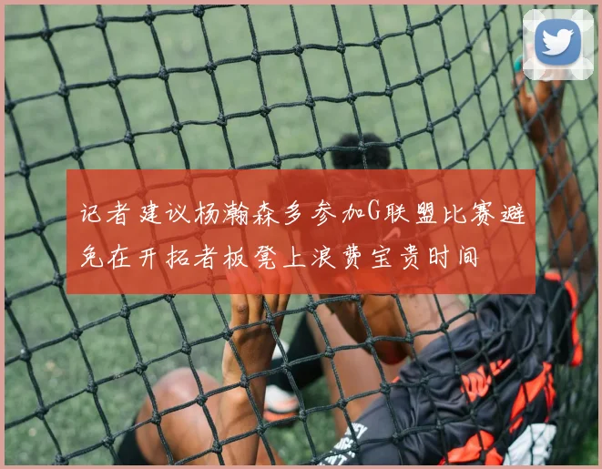 记者建议杨瀚森多参加G联盟比赛避免在开拓者板凳上浪费宝贵时间