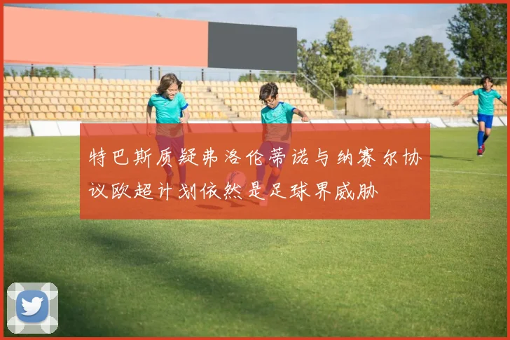 特巴斯质疑弗洛伦蒂诺与纳赛尔协议欧超计划依然是足球界威胁