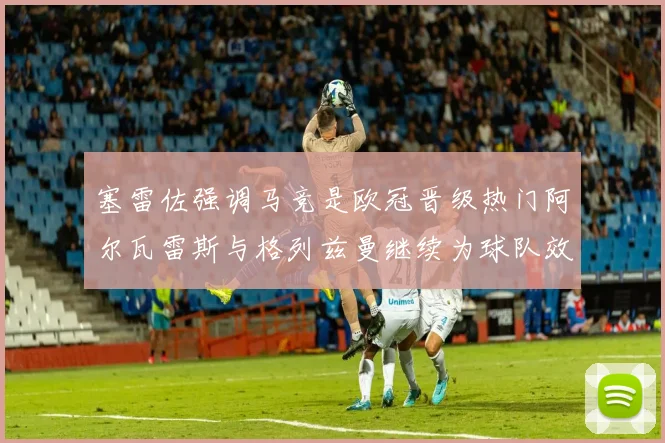 塞雷佐强调马竞是欧冠晋级热门阿尔瓦雷斯与格列兹曼继续为球队效力