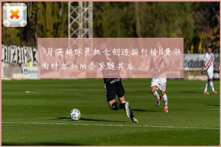 3月英超球员机会创造排行榜B费领衔特尔加纳乔紧随其后