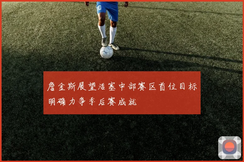 詹金斯展望活塞中部赛区首位目标明确力争季后赛成就