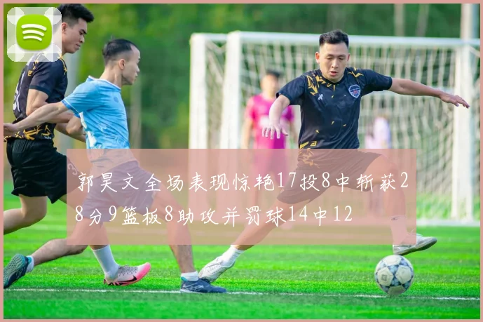 郭昊文全场表现惊艳17投8中斩获28分9篮板8助攻并罚球14中12