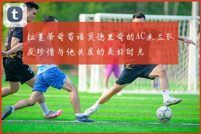 拉基蒂奇寄语莫德里奇的AC米兰队友珍惜与他共度的美好时光
