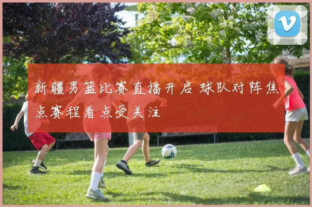 新疆男篮比赛直播开启 球队对阵焦点赛程看点受关注