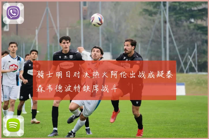 骑士明日对决热火阿伦出战成疑泰森韦德波特缺席战斗