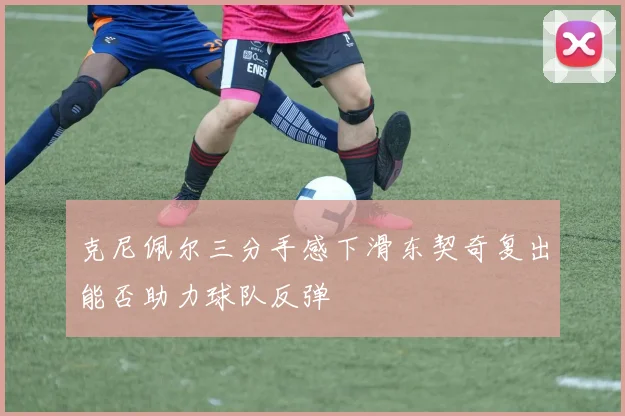 克尼佩尔三分手感下滑东契奇复出能否助力球队反弹