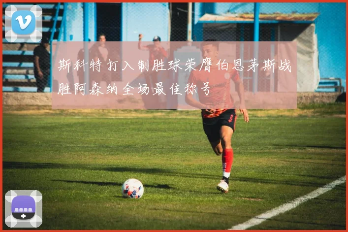 斯科特打入制胜球荣膺伯恩茅斯战胜阿森纳全场最佳称号