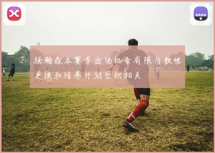 杨瀚森本赛季出场机会有限与教练更换和培养计划密切相关