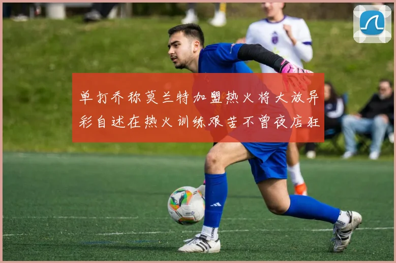 单打乔称莫兰特加盟热火将大放异彩自述在热火训练艰苦不曾夜店狂欢