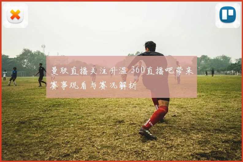 曼联直播关注升温 360直播吧带来赛事观看与赛况解析