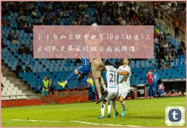 小卡与加兰联手砍下30分5助攻5三分创队史第五对组合成就辉煌