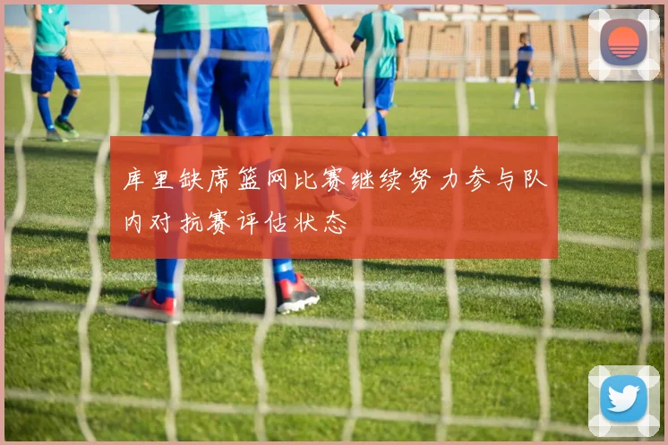 库里缺席篮网比赛继续努力参与队内对抗赛评估状态