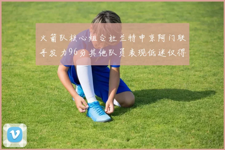 火箭队核心组合杜兰特申京阿门联手发力96分其他队员表现低迷仅得28分