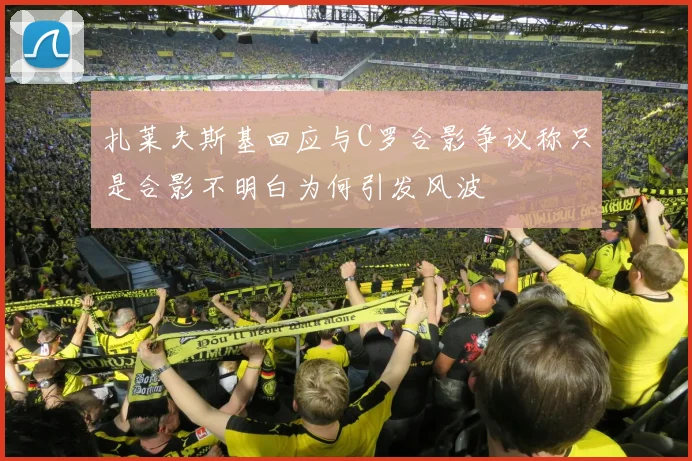 扎莱夫斯基回应与C罗合影争议称只是合影不明白为何引发风波