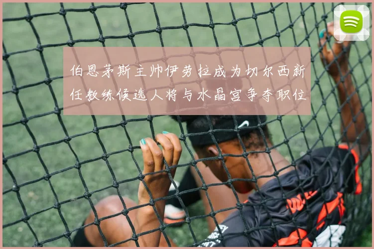 伯恩茅斯主帅伊劳拉成为切尔西新任教练候选人将与水晶宫争夺职位