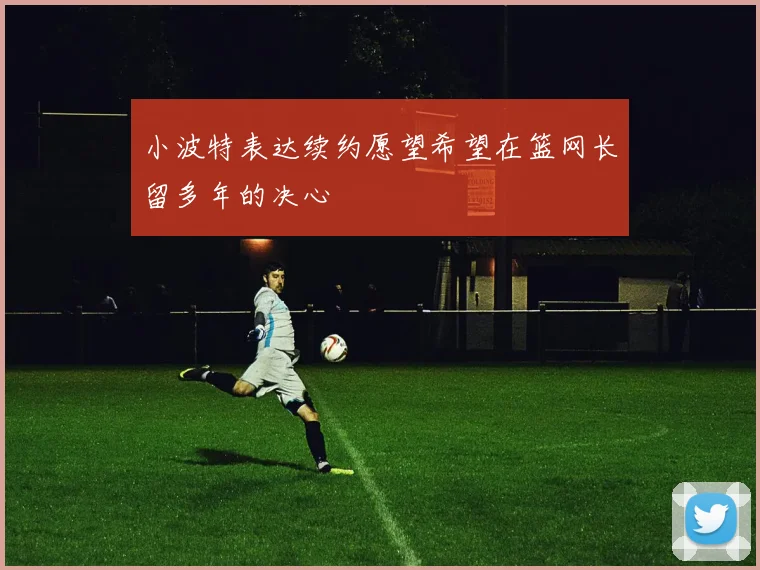 小波特表达续约愿望希望在篮网长留多年的决心