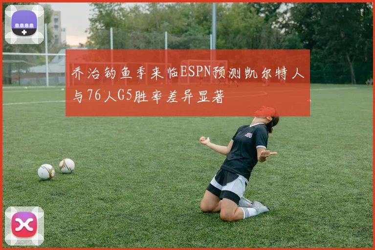 乔治钓鱼季来临ESPN预测凯尔特人与76人G5胜率差异显著