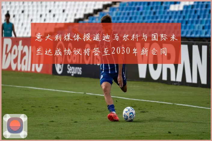 意大利媒体报道迪马尔科与国际米兰达成协议将签至2030年新合同
