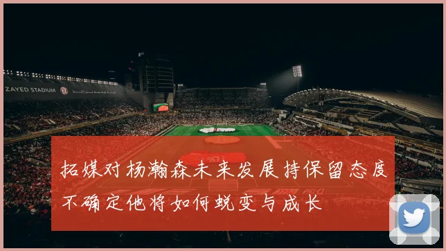 拓媒对杨瀚森未来发展持保留态度不确定他将如何蜕变与成长